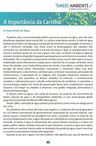 Meie
                                                        Edfn
                                                        IinE
                                                        OT
                                                         AE
                                                          MBI o
                                                             N
                                                         C oc i
                                                         u, i t
                                                         de
                                                          a l ar
                                                               .




Aâ al
I oa r
m di
 pi C
  r
  tn a
   c th
      a
A Importância da Água

    Trabalhar para a conscientização pública acerca da escassez da água, uma das mais
desafiantes questões deste século XXI, é o valioso mote desta cartilha. A falta de água
potável para beber e de água para a produção de alimentos já se propaga, há tempos, e
não é nenhuma novidade, mas ainda assim as preocupações dos cidadãos não
costumam ser prioritárias quando o assunto em pauta é água. A sensação geral é de
inércia e paralisia diante de um real e grave risco, pois, no Brasil, há apenas algumas
isoladas iniciativas de gestão integrada e participativa em prol desse escasso bem. Falta
efetividade. Daí, a importância da presente cartilha, já que a partir dela espera-se que a
mobilização social efetivamente ecloda para o exercício de um papel, atribuído como
dever do cidadão, num Estado Democrático de Direito. Com efeito, a cartilha, além de
divulgar de forma direta informações necessárias e relevantes sobre esse bem
fundamental para a vida humana, contribui para: a) renovar nas pessoas, pelo poder do
conhecimento, a capacidade de se indignar com situações facilmente evitáveis ou
contornáveis, sem prejudicar os demais cidadãos; b) estimular o inconformismo
saudável e indispensável para o devido enfrentamento do problema; c) consolidar a
conscientização pública em torno da preservação desse bem fundamental à pessoa
humana e d) instigar os cidadãos a alavancar uma gestão integrada, participativa e
descentralizada da água.
    A disputa sobre as águas, por conta da escassez, da ausência de crescimento de
fontes naturais de água e do desequilíbrio ambiental, é uma preocupação global
(segundo a Convenção da ONU de 1997 sobre águas).
    Desde 1940, a poluição de água potável já era prevista como crime no código penal
(art. 271).
    Os poluidores têm o dever de tratar seus esgotos, e a cobrança do uso da água deve
ser um efetivo instrumento de gerenciamento responsável de recursos hídricos, sem
jamais passar a impressão de passagem livre para a poluição. Como se trata de um
recurso indispensável à vida, a água não pode ser submetida ao único jogo das forças do
mercado. O direito à água é indissociável dos outros direitos humanos e é dever do
poder público adotar medidas necessárias para favorecer o acesso à água para todos,
exercendo um controle intenso sobre as atividades de gestão da água e para incentivar
os usuários a participarem nas decisões de gestão.
    Quando se diz que a água é um bem público, não significa que seja de domínio da

                                           4
                                           3
 