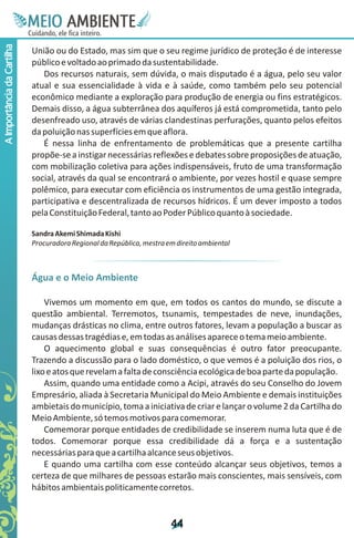 M.N
                             Ee T
                             I ao E
                              O AM
                            C oc i
                            u ,en
                                  B
                                  I
                            in fi r
                            de t
                             a li
                             d
                                   E
A Importância da Cartilha



                            União ou do Estado, mas sim que o seu regime jurídico de proteção é de interesse
                            público e voltado ao primado da sustentabilidade.
                               Dos recursos naturais, sem dúvida, o mais disputado é a água, pelo seu valor
                            atual e sua essencialidade à vida e à saúde, como também pelo seu potencial
                            econômico mediante a exploração para produção de energia ou fins estratégicos.
                            Demais disso, a água subterrânea dos aquíferos já está comprometida, tanto pelo
                            desenfreado uso, através de várias clandestinas perfurações, quanto pelos efeitos
                            da poluição nas superfícies em que aflora.
                               É nessa linha de enfrentamento de problemáticas que a presente cartilha
                            propõe-se a instigar necessárias reflexões e debates sobre proposições de atuação,
                            com mobilização coletiva para ações indispensáveis, fruto de uma transformação
                            social, através da qual se encontrará o ambiente, por vezes hostil e quase sempre
                            polêmico, para executar com eficiência os instrumentos de uma gestão integrada,
                            participativa e descentralizada de recursos hídricos. É um dever imposto a todos
                            pela Constituição Federal, tanto ao Poder Público quanto à sociedade.

                            Sandra Akemi Shimada Kishi
                            Procuradora Regional da República, mestra em direito ambiental



                            Água e o Meio Ambiente

                                Vivemos um momento em que, em todos os cantos do mundo, se discute a
                            questão ambiental. Terremotos, tsunamis, tempestades de neve, inundações,
                            mudanças drásticas no clima, entre outros fatores, levam a população a buscar as
                            causas dessas tragédias e, em todas as análises aparece o tema meio ambiente.
                                O aquecimento global e suas consequências é outro fator preocupante.
                            Trazendo a discussão para o lado doméstico, o que vemos é a poluição dos rios, o
                            lixo e atos que revelam a falta de consciência ecológica de boa parte da população.
                                Assim, quando uma entidade como a Acipi, através do seu Conselho do Jovem
                            Empresário, aliada à Secretaria Municipal do Meio Ambiente e demais instituições
                            ambietais do município, toma a iniciativa de criar e lançar o volume 2 da Cartilha do
                            Meio Ambiente, só temos motivos para comemorar.
                                Comemorar porque entidades de credibilidade se inserem numa luta que é de
                            todos. Comemorar porque essa credibilidade dá a força e a sustentação
                            necessárias para que a cartilha alcance seus objetivos.
                                E quando uma cartilha com esse conteúdo alcançar seus objetivos, temos a
                            certeza de que milhares de pessoas estarão mais conscientes, mais sensíveis, com
                            hábitos ambientais politicamente corretos.


                                                                       4
                                                                       4
 