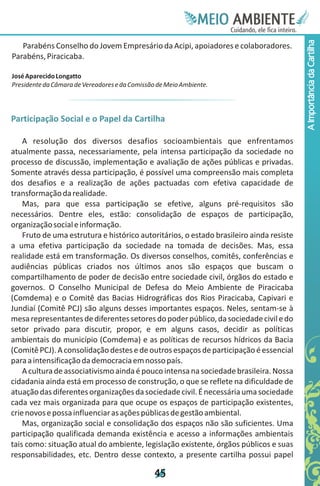 Meie
                                                              Edfn
                                                              IinE
                                                              OT
                                                               AE
                                                                MBI o
                                                                   N
                                                               C oc i
                                                               u, i t
                                                               de
                                                                a l ar
                                                                     .




                                                                                         A Importância da Cartilha
   Parabéns Conselho do Jovem Empresário da Acipi, apoiadores e colaboradores.
Parabéns, Piracicaba.

José Aparecido Longatto
Presidente da Câmara de Vereadores e da Comissão de Meio Ambiente.



Participação Social e o Papel da Cartilha

    A resolução dos diversos desafios socioambientais que enfrentamos
atualmente passa, necessariamente, pela intensa participação da sociedade no
processo de discussão, implementação e avaliação de ações públicas e privadas.
Somente através dessa participação, é possível uma compreensão mais completa
dos desafios e a realização de ações pactuadas com efetiva capacidade de
transformação da realidade.
    Mas, para que essa participação se efetive, alguns pré-requisitos são
necessários. Dentre eles, estão: consolidação de espaços de participação,
organização social e informação.
    Fruto de uma estrutura e histórico autoritários, o estado brasileiro ainda resiste
a uma efetiva participação da sociedade na tomada de decisões. Mas, essa
realidade está em transformação. Os diversos conselhos, comitês, conferências e
audiências públicas criados nos últimos anos são espaços que buscam o
compartilhamento de poder de decisão entre sociedade civil, órgãos do estado e
governos. O Conselho Municipal de Defesa do Meio Ambiente de Piracicaba
(Comdema) e o Comitê das Bacias Hidrográficas dos Rios Piracicaba, Capivari e
Jundiaí (Comitê PCJ) são alguns desses importantes espaços. Neles, sentam-se à
mesa representantes de diferentes setores do poder público, da sociedade civil e do
setor privado para discutir, propor, e em alguns casos, decidir as políticas
ambientais do município (Comdema) e as políticas de recursos hídricos da Bacia
(Comitê PCJ). A consolidação destes e de outros espaços de participação é essencial
para a intensificação da democracia em nosso país.
    A cultura de associativismo ainda é pouco intensa na sociedade brasileira. Nossa
cidadania ainda está em processo de construção, o que se reflete na dificuldade de
atuação das diferentes organizações da sociedade civil. É necessária uma sociedade
cada vez mais organizada para que ocupe os espaços de participação existentes,
crie novos e possa influenciar as ações públicas de gestão ambiental.
    Mas, organização social e consolidação dos espaços não são suficientes. Uma
participação qualificada demanda existência e acesso a informações ambientais
tais como: situação atual do ambiente, legislação existente, órgãos públicos e suas
responsabilidades, etc. Dentro desse contexto, a presente cartilha possui papel

                                                4
                                                5
 