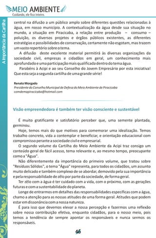 M.N
                             Ee T
                             I ao E
                              O AM
                            C oc i
                            u ,en
                                  B
                                  I
                            in fi r
                            de t
                             a li
                             d
                                   E
A Importância da Cartilha



                            central na difusão a um público amplo sobre diferentes questões relacionadas à
                            água, em nosso município. A contextualização da água desde sua situação no
                            mundo, a situação em Piracicaba, a relação entre produção – consumo –
                            poluição, os diversos projetos e órgãos públicos existentes, as diferentes
                            estratégias e possibilidades de conservação, certamente não esgotam, mas trazem
                            um vasto repertório sobre o tema.
                               A difusão deste excelente material permitirá às diversas organizações da
                            sociedade civil, empresas e cidadãos em geral, um conhecimento mais
                            aprofundado e uma participação mais qualificada dentro do tema água.
                               Parabéns à Acipi e ao seu Conselho do Jovem Empresário por esta iniciativa!
                            Que esta seja a segunda cartilha de uma grande série!

                            Renato Morgado
                            Presidente do Conselho Municipal de Defesa do Meio Ambiente de Piracicaba
                            comdemapiracicaba@hotmail.com




                            Visão empreendedora é também ter visão consciente e sustentável

                               É muito gratificante e satisfatório perceber que, uma semente plantada,
                            germinou.
                               Hoje, temos mais do que motivos para comemorar uma idealização. Temos
                            trabalho concreto, vida a contemplar e beneficiar, e orientação educacional com
                            compromisso perante a sociedade civil e empresarial.
                               O segundo volume da Cartilha do Meio Ambiente da Acipi traz consigo um
                            conteúdo geral de fácil acesso, tema relevante e, ao mesmo tempo, preocupante
                            como a "Água".
                               Não diferentemente da importância do primeiro volume, que tratou sobre
                            "Resíduos Sólidos", o tema "Água" representa, para todos os cidadãos, um assunto
                            muito delicado e também complexo de se abordar, demovido pela sua importância
                            e pela responsabilidade de zêlo por parte da sociedade, de forma geral.
                               Ter zêlo com a água é ter cuidado com a vida, com o próximo, com as gerações
                            futuras e com a sustentabilidade do planeta.
                               Longe de entrarmos em detalhes das responsabilidades específicas com a água,
                            chamo a atenção para as nossas atitudes de uma forma geral. Atitudes que podem
                            estar em dissonância com a nossa natureza.
                               É para isso que devemos elevar a nossa percepção e fazermos uma reflexão
                            sobre nossa contribuição efetiva, enquanto cidadãos, para o nosso meio, pois
                            temos a tendência de sempre apontar os responsáveis e nunca sermos os
                            responsáveis.

                                                                       4
                                                                       6
 