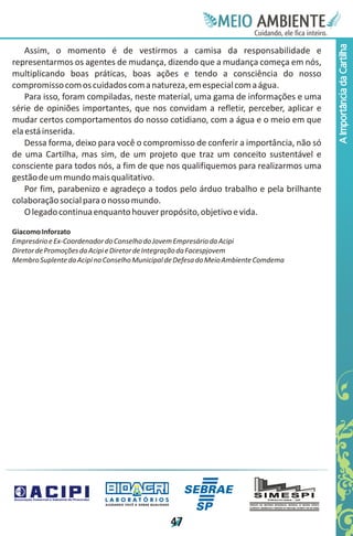 Meie
                                                                                   Edfn
                                                                                   IinE
                                                                                   OT
                                                                                    AE
                                                                                     MBI o
                                                                                        N
                                                                                    C oc i
                                                                                    u, i t
                                                                                    de
                                                                                     a l ar
                                                                                          .




                                                                                         A Importância da Cartilha
    Assim, o momento é de vestirmos a camisa da responsabilidade e
representarmos os agentes de mudança, dizendo que a mudança começa em nós,
multiplicando boas práticas, boas ações e tendo a consciência do nosso
compromisso com os cuidados com a natureza, em especial com a água.
    Para isso, foram compiladas, neste material, uma gama de informações e uma
série de opiniões importantes, que nos convidam a refletir, perceber, aplicar e
mudar certos comportamentos do nosso cotidiano, com a água e o meio em que
ela está inserida.
    Dessa forma, deixo para você o compromisso de conferir a importância, não só
de uma Cartilha, mas sim, de um projeto que traz um conceito sustentável e
consciente para todos nós, a fim de que nos qualifiquemos para realizarmos uma
gestão de um mundo mais qualitativo.
    Por fim, parabenizo e agradeço a todos pelo árduo trabalho e pela brilhante
colaboração social para o nosso mundo.
    O legado continua enquanto houver propósito, objetivo e vida.

Giacomo Inforzato
Empresário e Ex-Coordenador do Conselho do Jovem Empresário da Acipi
Diretor de Promoções da Acipi e Diretor de Integração da Facespjovem
Membro Suplente da Acipi no Conselho Municipal de Defesa do Meio Ambiente Comdema




                           LABORATÓRIOS
                           A J U DA N D O VO C Ê A G E R A R Q UA L I DA D E




                                                                               4
                                                                               7
 