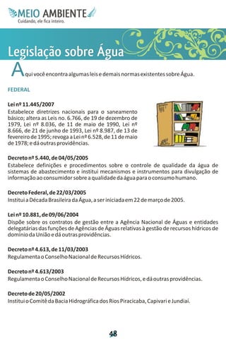 M.N
     Ee T
     I ao E
      O AM
    C oc i
    u ,en
          B
          I
    in fi r
    de t
     a li
     d
           E


L çb a
eãr u
go Á
 i s g
 s o
 la e
 A     qui você encontra algumas leis e demais normas existentes sobre Água.

FEDERAL

Lei nº 11.445/2007
Estabelece diretrizes nacionais para o saneamento
básico; altera as Leis no. 6.766, de 19 de dezembro de
1979, Lei nº 8.036, de 11 de maio de 1990, Lei nº
8.666, de 21 de junho de 1993, Lei nº 8.987, de 13 de
fevereiro de 1995; revoga a Lei nº 6.528, de 11 de maio
de 1978; e dá outras providências.

Decreto nº 5.440, de 04/05/2005
Estabelece definições e procedimentos sobre o controle de qualidade da água de
sistemas de abastecimento e institui mecanismos e instrumentos para divulgação de
informação ao consumidor sobre a qualidade da água para o consumo humano.

Decreto Federal, de 22/03/2005
Institui a Década Brasileira da Água, a ser iniciada em 22 de março de 2005.

Lei nº 10.881, de 09/06/2004
Dispõe sobre os contratos de gestão entre a Agência Nacional de Águas e entidades
delegatárias das funções de Agências de Águas relativas à gestão de recursos hídricos de
domínio da União e dá outras providências.

Decreto nº 4.613, de 11/03/2003
Regulamenta o Conselho Nacional de Recursos Hídricos.

Decreto nº 4.613/2003
Regulamenta o Conselho Nacional de Recursos Hídricos, e dá outras providências.

Decreto de 20/05/2002
Institui o Comitê da Bacia Hidrográfica dos Rios Piracicaba, Capivari e Jundiaí.




                                            4
                                            8
 
