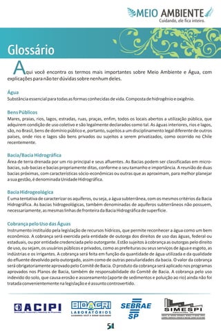 Meie
                                                                                     Edfn
                                                                                     IinE
                                                                                     OT
                                                                                      AE
                                                                                       MBI o
                                                                                          N
                                                                                      C oc i
                                                                                      u, i t
                                                                                      de
                                                                                       a l ar
                                                                                            .




G
lá
o
ss
 ri
  o
   A    qui você encontra os termos mais importantes sobre Meio Ambiente e Água, com
explicações para não ter dúvidas sobre nenhum deles.

Água
Substância essencial para todas as formas conhecidas de vida. Composta de hidrogênio e oxigênio.

Bens Públicos
Mares, praias, rios, lagos, estradas, ruas, praças, enfim, todos os locais abertos a utilização pública, que
adquirem condição de uso coletivo e são legalmente declarados como tal. As águas interiores, rios e lagos,
são, no Brasil, bens de domínio público e, portanto, sujeitos a um disciplinamento legal diferente de outros
países, onde rios e lagos são bens privados ou sujeitos a serem privatizados, como ocorrido no Chile
recentemente.

Bacia/Bacia Hidrográfica
Área de terra drenada por um rio principal e seus afluentes. As Bacias podem ser classificadas em micro-
bacias, sub-bacias e bacias propriamente ditas, conforme o seu tamanho e importância. A reunião de duas
bacias próximas, com características sócio-econômicas ou outras que as aproximam, para melhor planejar
a sua gestão, é denominada Unidade Hidrográfica.

Bacia Hidrogeológica
É uma tentativa de caracterizar os aquíferos, ou seja, a água subterrânea, com os mesmos critérios da Bacia
Hidrográfica. As bacias hidrogeológicas, também denominadas de aquíferos subterrâneos não possuem,
necessariamente, as mesmas linhas de fronteira da Bacia Hidrográfica de superfície.

Cobrança pelo Uso das Águas
Instrumento instituído pela legislação de recursos hídricos, que permite reconhecer a água como um bem
econômico. A cobrança será exercida pela entidade de outorga dos direitos de uso das águas, federal ou
estaduais, ou por entidade credenciada pelo outorgante. Estão sujeitos à cobrança as outorgas pelo direito
de uso, ou sejam, os usuários públicos e privados, como as prefeituras ou seus serviços de água e esgoto, as
indústrias e os irrigantes. A cobrança será feita em função da quantidade de água utilizada e da qualidade
do efluente devolvido pelo outorgado, assim como de outras peculiaridades da bacia. O valor da cobrança
será obrigatoriamente aprovado pelo Comitê de Bacia. O produto da cobrança será aplicado nos programas
aprovados nos Planos de Bacia, também de responsabilidade do Comitê de Bacia. A cobrança pelo uso
indevido do solo, que causa erosão e assoreamento (aporte de sedimentos e poluição ao rio) ainda não foi
tratada convenientemente na legislação e é assunto controvertido.




                                 LABORATÓRIOS
                                 A J U DA N D O VO C Ê A G E R A R Q UA L I DA D E




                                                                             5
                                                                             1
 