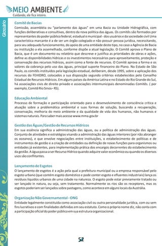 M.N
             Ee T
             I ao E
              O AM
            C oc i
            u ,en
                  B
                  I
            in fi r
            de t
             a li
             d
                   E
Glossário



            Comitê de Bacias
            Comissão, assembléia ou “parlamento das águas” em uma Bacia ou Unidade Hidrográfica, com
            funções deliberativas e consultivas, dentro da nova política das águas. Os comitês são formados por
            representantes do poder público federal, estadual e municipal - dos usuários e da sociedade civil Uma
            característica marcante é a de ser um órgão colegiado e não possuir pessoa jurídica, necessitando,
            para seu adequado funcionamento, do apoio de uma entidade deste tipo, no caso a Agência de Bacia
            ou instituição a ela assemelhada, conforme dispõe a atual legislação. O Comitê aprova o Plano de
            Bacia, que é um documento ou relatório que descreve e justifica as prioridades de obras e ações,
            define as disponibilidades hídricas e os investimentos necessários para aproveitamento, proteção e
            conservação dos recursos hídricos, assim como a fonte de recursos. O Comitê aprova a forma e os
            valores da cobrança pelo uso das águas, principal suporte financeiro do Plano. No Estado de São
            Paulo, os comitês instituídos pela legislação estadual, deliberam, desde 1995, sobre a aplicação dos
            recursos do FEHIDRO, colocados a sua disposição segundo critérios estabelecidos pelo Conselho
            Estadual de Recursos Hídricos. Em alguns países da América Latina e no Estado do Rio Grande do Sul,
            há associações civis de direito privado e associações intermunicipais denominadas Comitês. ( por
            exemplo, Comitê Rio Sinos– RS).

            Educação Ambiental
            Processo de formação e participação orientado para o desenvolvimento de consciência crítica e
            atuação sobre a problemática ambiental e suas formas de solução, buscando a recuperação,
            conservação, melhoria do meio ambiente e da qualidade de vida dos humanos, não humanos e
            sistemas naturais. Para saber mais acesse www.mma.gov.br

            Gestão das Águas/Gestão de Recursos Hídricos
            Em sua essência significa a administração das águas, ou a política de administração das águas.
            Conjunto de atividades e estratégias visando a administração das águas interiores (por não abranger
            os oceanos), e que envolve negociações entre instituições, o estabelecimento de políticas e de
            instrumentos de gestão e a criação de entidades ou definição de novas funções para organismos ou
            entidades já existentes, para implementação prática dos encargos decorrentes do estabelecimento
            da gestão. A água passa a ser Recurso Hídrico quando adquire valor econômico ou quando os diversos
            usos são conflitantes.

            Lançamento de Esgotos
            O lançamento de esgotos é a ação pela qual a prefeitura municipal ou a empresa responsável pelo
            esgoto urbano (que contém esgoto doméstico e pode conter esgoto e efluentes industriais) lança os
            resíduos líquidos urbanos de uma cidade na natureza. O esgoto pode estar previamente tratado ou
            ser lançado in natura, ou seja, sem tratamento. Normalmente os rios são os receptores, mas os
            esgotos poderiam ser lançados sobre pastagens, como acontece em alguns locais da Austrália.

            Organização Não Governamental - ONG
            Entidade legalmente constituída como associação civil ou outra personalidade jurídica, com ou sem
            fins lucrativos e com finalidades definidas em seu estatuto. Como o próprio nome diz, não conta com
            a participação oficial do poder público em sua estrutura organizacional.




                                                         5
                                                         2
 