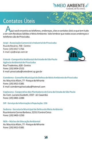 Meie
                                                          Edfn
                                                          IinE
                                                          OT
                                                           AE
                                                            MBI o
                                                               N
                                                           C oc i
                                                           u, i t
                                                           de
                                                            a l ar
                                                                 .




C ss
oÚ
nt
t e
 a i
 t
 o
  A     qui você encontra os telefones, endereços, sites e contatos úteis e que tem tudo
a ver com Resíduos Sólidos e Meio Ambiente. Vale lembrar que todos esses endereços e
telefones são de Piracicaba.

Acipi - Associação Comercial e Industrial de Piracicaba
Rua do Rosário, 700 - Centro
Fone: (19) 3417-1766
E-mail: cje@acipi.com.br

Cetesb - Companhia Ambiental do Estado de São Paulo
Agência Ambiental de Piracicaba
Rua Tiradentes, 628 - Centro
Fone: (19) 3434-2522
E-mail: piracicaba@cetesbnet.sp.gov.br

Comdema - Conselho Municipal de Defesa de Meio Ambiente de Piracicaba
Av. Maurício Allain, 77 - Parque do Mirante
Fone: (19) 3413-5381
E-mail: comdemapiracicaba@hotmail.com

Coplacana - Cooperativa dos Plantadores de Cana do Estado de São Paulo
Av. Com. Luciano Guidotti, 1937 - Jd. Caxambú
Fone: (19) 3401-2200

SIP - Serviço de Informação à População: 156

Sedema - Secretaria Municipal de Defesa do Meio Ambiente
Rua Antonio Correa Barbosa, 2233 / Centro Cívico
Fone: (19) 3403-1250

NEA – Núcleo de Educação Ambiental
Av. Maurício Allain, 77 - Parque do Mirante
Fone: (19) 3413-5381



                                              5
                                              5
 
