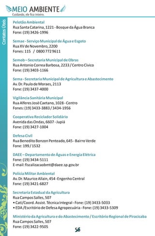 M.N
                  Ee T
                  I ao E
                   O AM
                 C oc i
                 u ,en
                       B
                       I
                 in fi r
                 de t
                  a li
                  d
                        E
Contatos Úteis



                 Pelotão Ambiental
                 Rua Santa Catarina, 1221 - Bosque da Água Branca
                 Fone: (19) 3426-1996

                 Semae - Serviço Municipal de Água e Esgoto
                 Rua XV de Novembro, 2200
                 Fones: 115 / 0800 772 9611

                 Semob – Secretaria Municipal de Obras
                 Rua Antonio Correa Barbosa, 2233 / Centro Cívico
                 Fone: (19) 3403-1166

                 Sema - Secretaria Municipal de Agricultura e Abastecimento
                 Av. Dr. Paulo de Moraes, 2113
                 Fone: (19) 3437-4000

                 Vigilância Sanitária Municipal
                 Rua Alferes José Caetano, 1028 - Centro
                 Fones: (19) 3433-3883 / 3434-1956

                 Cooperativa Reciclador Solidário
                 Avenida das Ondas, 6607 - Jupiá
                 Fone: (19) 3427-1004

                 Defesa Civil
                 Rua Benedito Bonzon Penteado, 645 - Bairro Verde
                 Fone: 199 / 1532

                 DAEE – Departamento de Águas e Energia Elétrica
                 Fone: (19) 3434-5111
                 E-mail: fiscalizacaobmt@daee.sp.gov.br

                 Polícia Militar Ambiental
                 Av. Dr. Maurice Allain, 454 -Engenho Central
                 Fone: (19) 3421-6827

                 Secretaria Estadual da Agricultura
                 Rua Campos Salles, 507
                 • Cati/Coord. Assist. Técnica Integral - Fone: (19) 3433-5033
                 • EDA /Escritório de Defesa Agropecuária - Fone: (19) 3433-5309

                 Ministério da Agricultura e do Abastecimento / Escritório Regional de Piracicaba
                 Rua Campos Salles, 507
                 Fone: (19) 3422-9505
                                                       5
                                                       6
 