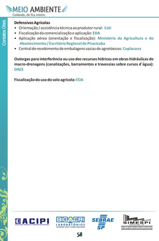 M.N
                  Ee T
                  I ao E
                   O AM
                 C oc i
                 u ,en
                       B
                       I
                 in fi r
                 de t
                  a li
                  d
                        E
Contatos Úteis



                 Defensivos Agrícolas
                 • Orientação / assistência técnica ao produtor rural: Cati
                 • Fiscalização da comercialização e aplicação: EDA
                 • Aplicação aérea (orientação e fiscalização): Ministério da Agricultura e do
                   Abastecimento / Escritório Regional de Piracicaba
                 • Central de recebimento de embalagens vazias de agrotóxicos: Coplacana

                 Outorgas para interferência ou uso dos recursos hídricos em obras hidráulicas de
                 macro-drenagens (canalizações, barramentos e travessias sobre cursos d´água):
                 DAEE

                 Fiscalização do uso do solo agrícola: EDA




                                         LABORATÓRIOS
                                         A J U DA N D O VO C Ê A G E R A R Q UA L I DA D E




                                                                            5
                                                                            8
 