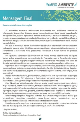 Meie
                                                           Edfn
                                                           IinE
                                                           OT
                                                            AE
                                                             MBI o
                                                                N
                                                            C oc i
                                                            u, i t
                                                            de
                                                             a l ar
                                                                  .




MF
em
n il
s n
a a
 g
 e
Passos rumo à conscientização

    As atividades humanas influenciam diretamente nos problemas ambientais
relacionados à água. Com destaque para a contaminação dos rios e mares, causada pelo
deságue de lixos, sujeiras e poluentes de casas e indústrias; a destruição de fontes de água,
geradas pelas derrubadas e queimadas de florestas; a má gestão das bacias hidrográficas; o
desperdício de água causado por instalações precárias; e o uso irresponsável desse recurso
natural e finito.
    Por isso, as mudanças devem acontecer do despertar ao adormecer. Sem descanso! Em
cada gesto, passo e ação. Certificar que nossas atitudes são ambientalmente corretas e
sustentáveis já não basta mais, precisamos sensibilizar o maior número de pessoas
possíveis.
    Foi a partir da vontade de colaborar com um futuro melhor, e servir como base para
outras ações, especialmente no município de Piracicaba, que o Conselho do Jovem
Empresário (CJE) da Acipi (Associação Comercial e Industrial de Piracicaba), com apoio da
Secretaria do Meio Ambiente, arregaçou as mangas e se mobilizou para fazer a diferença.
    O primeiro passo foi organizar pensamentos, conhecimentos, boas ideias e iniciativas, e
tornar realidade projetos como a criação da primeira Cartilha do Meio Ambiente da Acipi,
com o tema Resíduos Sólidos, e agora, o lançamento da segunda cartilha, sobre a Água, mais
uma vitória!
    Depois de muitas reuniões, planejamentos, articulações com especialistas e os esforços
de todos – equipe CJE, diretores e funcionários da Acipi, parceiros, apoiadores e
autoridades –, conseguimos chegar ao belo resultado aqui conferido.
    Com 64 páginas, a Cartilha expõe números atuais, o posicionamento de especialistas,
mapa ilustrativo, informações técnicas, formas de contribuir com a preservação das águas,
uma viagem pela história do maior bem do planeta, dicas especiais, cultura, poesia, receita,
legislação, projetos existentes, glossário, telefones importantes e orientações extras sobre a
água. Uma ferramenta concreta para ajudar a preservar os recursos hídricos do país.
    Não iremos parar por aí! A segunda cartilha é mais um trabalho positivo dos muitos que
pretendemos conquistar, cumprindo, dessa forma, nosso compromisso com a
responsabilidade e orientação ambiental dos cidadãos de Piracicaba.
    Participe também sugerindo novos temas e ações. As sugestões podem ser enviadas
para o e-mail (cje@acipi.com.br) ou pelo telefone (19) 3417-1766 ramal 717.
Obrigado a todos!
Rodrigo Mario dos Santos
Coordenador do Conselho do Jovem Empresário – Acipi

                                                5
                                                9
 