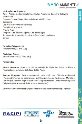 Meie
                                                                                 Edfn
                                                                                 IinE
                                                                                 OT
                                                                                  AE
                                                                                   MBI o
                                                                                      N
                                                                                  C oc i
                                                                                  u, i t
                                                                                  de
                                                                                   a l ar
                                                                                        .

Instituições participantes:




                                                                                       Expediente
Acipi – Associação Comercial e Industrial de Piracicaba - Conselho do Jovem
Empresário
Cetesb – Companhia Ambiental do Estado de São Paulo
Comdema
Oscip Instituto Ambiente em Foco
Oscip Piracicaba 2010
Projeto Pisca
Programa USP Recicla – Agência USP de Inovação
Sedema – Secretaria Municipal de Defesa do Meio Ambiente
Semae


Jornalista Responsável:
Juliana Ferraz (MTB 40.029)

Revisão de Textos:
Salen Nascimento (MTB 39.679)

Pareceristas:

Moacir Beltrame: Diretor do Departamento de Meio Ambiente da Fiesp -
Federação das Industrias do Estado de São Paulo

Renato Morgado: Gestor Ambiental, mestrando em Ciência Ambiental
(Procam/USP), atua no programa de políticas públicas do Instituto de Manejo e
Certificação Florestal e Agrícola (Imaflora) e é presidente do Conselho Municipal de
Defesa do Meio Ambiente de Piracicaba (Comdema)

Valéria Maradei Freixêdas: Engenheira Florestal e mestre em Ecologia Aplicada




                         LABORATÓRIOS
                         A J U DA N D O VO C Ê A G E R A R Q UA L I DA D E




                                                                             6
                                                                             1
 