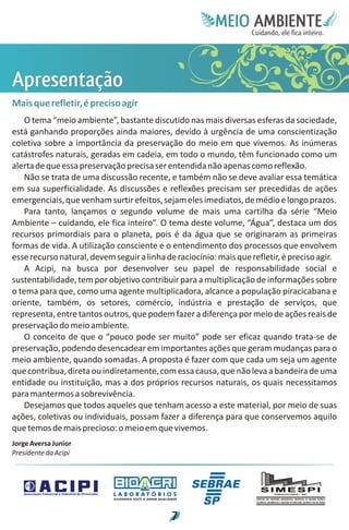 Meie
                                                                                Edfn
                                                                                IinE
                                                                                OT
                                                                                 AE
                                                                                  MBI o
                                                                                     N
                                                                                 C oc i
                                                                                 u, i t
                                                                                 de
                                                                                  a l ar
                                                                                       .




Aa
pç
rt
eã
 s o
 e
 n
Mais que refletir, é preciso agir
    O tema “meio ambiente”, bastante discutido nas mais diversas esferas da sociedade,
está ganhando proporções ainda maiores, devido à urgência de uma conscientização
coletiva sobre a importância da preservação do meio em que vivemos. As inúmeras
catástrofes naturais, geradas em cadeia, em todo o mundo, têm funcionado como um
alerta de que essa preservação precisa ser entendida não apenas como reflexão.
    Não se trata de uma discussão recente, e também não se deve avaliar essa temática
em sua superficialidade. As discussões e reflexões precisam ser precedidas de ações
emergenciais, que venham surtir efeitos, sejam eles imediatos, de médio e longo prazos.
    Para tanto, lançamos o segundo volume de mais uma cartilha da série “Meio
Ambiente – cuidando, ele fica inteiro”. O tema deste volume, “Água”, destaca um dos
recursos primordiais para o planeta, pois é da água que se originaram as primeiras
formas de vida. A utilização consciente e o entendimento dos processos que envolvem
esse recurso natural, devem seguir a linha de raciocínio: mais que refletir, é preciso agir.
    A Acipi, na busca por desenvolver seu papel de responsabilidade social e
sustentabilidade, tem por objetivo contribuir para a multiplicação de informações sobre
o tema para que, como uma agente multiplicadora, alcance a população piracicabana e
oriente, também, os setores, comércio, indústria e prestação de serviços, que
representa, entre tantos outros, que podem fazer a diferença por meio de ações reais de
preservação do meio ambiente.
    O conceito de que o “pouco pode ser muito” pode ser eficaz quando trata-se de
preservação, podendo desencadear em importantes ações que geram mudanças para o
meio ambiente, quando somadas. A proposta é fazer com que cada um seja um agente
que contribua, direta ou indiretamente, com essa causa, que não leva a bandeira de uma
entidade ou instituição, mas a dos próprios recursos naturais, os quais necessitamos
para mantermos a sobrevivência.
   Desejamos que todos aqueles que tenham acesso a este material, por meio de suas
ações, coletivas ou individuais, possam fazer a diferença para que conservemos aquilo
que temos de mais precioso: o meio em que vivemos.
Jorge Aversa Junior
Presidente da Acipi




                            LABORATÓRIOS
                            A J U DA N D O VO C Ê A G E R A R Q UA L I DA D E




                                                                         7
 