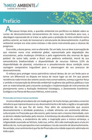 M.N
     Ee T
     I ao E
      O AM
    C oc i
    u ,en
          B
          I
    in fi r
    de t
     a li
     d
           E


Po
ri
e
fá
 c
  A     té pouco tempo atrás, a questão ambiental era periférica no debate sobre os
rumos do desenvolvimento sócioeconômico de nosso país. Contribuía para isso, a
abordagem equivocada de se tratar as ações para a proteção do meio ambiente como
política setorial, ao invés de transversal e estruturante do desenvolvimento. A política
ambiental sempre era vista como entrave e não como instrumento para o alcance do
progresso.
   Essa visão, a duras penas, vem se alterando. De um lado, isso se deve à percepção de
que vivemos numa crise ambiental global, representada pela degradação dos
ecossistemas, pelas mudanças climáticas e pelo esgotamento das reservas de água
potável. De outro lado, sendo o Brasil uma potência ambiental, mercê da sua
extraordinária biodiversidade e disponibilidade de recursos hídricos (12% da
disponibilidade do planeta), vislumbra-se o prevalecimento dessa condição como
vantagem comparativa inigualável para a alavancagem do seu processo de
desenvolvimento.
   O esforço para proteger nosso patrimônio natural deixou de ser um fardo para se
tornar um diferencial na disputa em busca de nosso lugar ao sol. Em que pesem
resistências nada triviais dos setores sociais mais conservadores, começa a ganhar força
e sentido a incorporação da dimensão ambiental na gênese das políticas públicas e isso
vem se materializando pela crescente aceitação e implementação de instrumentos de
planejamento como a Avaliação Ambiental Estratégica, o Zoneamento Econômico-
Ecológico e os Planos de Recursos Hídricos, entre outros.

Piracicaba se insere nesse contexto
    A comunidade piracicabana de um modo geral, há muito tempo, percebeu a enorme
relevância que representa para o seu desenvolvimento e de toda a região a recuperação
ambiental do rio que lhe dá nome. Para além da compreensão que associa
desenvolvimento à atividade produtiva, a cidade alimenta um sentimento afetivo-
cultural pelo rio Piracicaba que não ocorre, pelo menos com a mesma intensidade, com
as demais cidades banhadas pelo mesmo. A lembrança da abundância e variedade dos
peixes de outrora, a exuberância do salto, a inspiração para a música sertaneja, a
religiosidade associada ao folclore, tudo isso, enfim, têm sido motivação para a luta em
defesa do rio, numa perspectiva mais complexa e rica do conceito de desenvolvimento.
Na verdade, esse sentimento é que faz de Piracicaba uma cidade especial e admirada em
todo o país.

                                           8
 