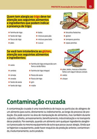 PROTESTE Associação de Consumidores 13
Quem tem alergia ao trigo deve ter
atenção aos seguintes alimentos
e ingredientes que podem indicar
a presença de trigo:
✖ farinha de trigo ✖ bolos ✖ biscoitos/bolachas
✖ farelo de trigo ✖ mistura para pão ✖ glúten
✖ ﬂocos de trigo ✖ mistura para bolo ✖ temperos prontos
✖ pães ✖ cuscuz ✖ sopas prontas
Se você tem intolerância ao glúten,
atenção aos seguintes alimentos
e ingredientes:
✖ aveia
✖ farinha de trigo enriquecida com
ferro e ácido fólico
✖ centeio ✖ farinha de trigo integral
✖ pães, bolos, massas e biscoitos
feitos com algum desses cereais
✖ cerveja ✖ ﬂocos de aveia ✖ vodca
✖ cevada ✖ ﬂocos de trigo ✖ uísque
✖ farelo de aveia ✖ gim
✖ farelo de trigo ✖ malte
Contaminação cruzada
A contaminação cruzada é uma transferência de traços ou partículas do alérgeno de
um alimento para outro, diretamente ou indiretamente, ao longo do processo de pro-
dução. Ela pode ocorrer na área de manipulação de alimentos, mas também durante
o plantio, colheita, armazenamento, beneficiamento, industrialização e no transporte
desse produto. Por exemplo, quando um alimento sem qualquer ingrediente alergêni-
co é processado no mesmo equipamento de outro que possa causar alergia.Ainda que
se higienize o equipamento, pode haver resquícios da produção anterior, contaminan-
do, involuntariamente, outro produto.
 