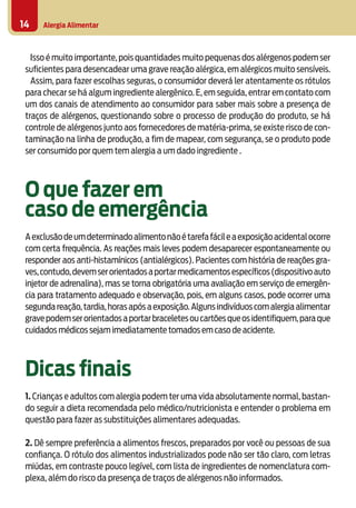 Alergia Alimentar14
Isso é muito importante, pois quantidades muito pequenas dos alérgenos podem ser
suficientes para desencadear uma grave reação alérgica, em alérgicos muito sensíveis.
Assim, para fazer escolhas seguras, o consumidor deverá ler atentamente os rótulos
para checar se há algum ingrediente alergênico. E, em seguida, entrar em contato com
um dos canais de atendimento ao consumidor para saber mais sobre a presença de
traços de alérgenos, questionando sobre o processo de produção do produto, se há
controle de alérgenos junto aos fornecedores de matéria-prima, se existe risco de con-
taminação na linha de produção, a fim de mapear, com segurança, se o produto pode
ser consumido por quem tem alergia a um dado ingrediente .
O que fazer em
caso de emergência
Aexclusãodeumdeterminadoalimentonãoétarefafácileaexposiçãoacidentalocorre
com certa frequência. As reações mais leves podem desaparecer espontaneamente ou
responder aos anti-histamínicos (antialérgicos). Pacientes com história de reações gra-
ves,contudo,devemserorientadosaportarmedicamentosespecíficos(dispositivoauto
injetor de adrenalina), mas se torna obrigatória uma avaliação em serviço de emergên-
cia para tratamento adequado e observação, pois, em alguns casos, pode ocorrer uma
segundareação,tardia,horasapósaexposição.Algunsindivíduoscomalergiaalimentar
gravepodemserorientadosaportarbraceletesoucartõesqueosidentifiquem,paraque
cuidados médicos sejam imediatamente tomados em caso de acidente.
Dicas finais
1. Crianças e adultos com alergia podem ter uma vida absolutamente normal, bastan-
do seguir a dieta recomendada pelo médico/nutricionista e entender o problema em
questão para fazer as substituições alimentares adequadas.
2. Dê sempre preferência a alimentos frescos, preparados por você ou pessoas de sua
confiança. O rótulo dos alimentos industrializados pode não ser tão claro, com letras
miúdas, em contraste pouco legível, com lista de ingredientes de nomenclatura com-
plexa, além do risco da presença de traços de alérgenos não informados.
 