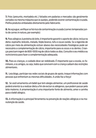 Alergia Alimentar16
7. Frios (presunto, mortadela etc.) fatiados em padarias e mercados são geralmente
cortados na mesma máquina que os queijos, podendo ocorrer contaminação cruzada.
Prefira produtos embalados diretamente pelo fabricante.
8.Noaçougue,verifiqueseháriscodecontaminaçãocruzada(carnestemperadasjun-
to de carnes in natura, por exemplo)
9. Para alérgicos à proteína do leite, é importante garantir o aporte de cálcio; inclua na
dieta: espinafre, brócolis, melado, feijão branco, tofu e couve cozida. Se a ingestão de
cálcio por meio da alimentação estiver abaixo das necessidades fisiológicas pode ser
necessária a complementação de cálcio, importante para os ossos e os dentes. Crian-
ças precisam ingerir de 800-1000 mg de cálcio todos os dias.Consulte o seu médico ou
nutricionista para fazer a complementação adequada.
10. Para as crianças, o cuidado deve ser redobrado. É importante que a escola, os fa-
miliares, e os amigos, ou seja, todos que convivem com a criança saibam das restrições
alimentares.
11. Leia blogs, participe nas redes sociais de grupos de apoio, troque informações com
pessoas que enfrentam as mesmas dificuldades. A união faz a força!
12. Se você amamenta um bebê que tem alergia alimentar, um profissional de saúde
poderá orientá-la a realizar dieta a fim de excluir os alérgenos, que podem passar pelo
leite materno. A amamentação é uma importante fonte de alimento, amor e carinho
para o bebê alérgico.
13. A informação é a principal ferramenta na prevenção de reações alérgicas e na ma-
nutenção da saúde.
 
