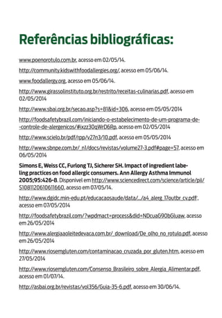 17
Referências bibliográficas:
www.poenorotulo.com.br, acesso em 02/05/14.
http://community.kidswithfoodallergies.org/, acesso em 05/06/14.
www.foodallergy.org, acesso em 05/06/14.
http://www.girassolinstituto.org.br/restrito/receitas-culinarias.pdf, acesso em
02/05/2014
http://www.sbai.org.br/secao.asp?s=81&id=306, acesso em 05/05/2014
http://foodsafetybrazil.com/iniciando-o-estabelecimento-de-um-programa-de-
-controle-de-alergenicos/#ixzz30qWrD6Rp, acesso em 02/05/2014
http://www.scielo.br/pdf/rpp/v27n3/10.pdf, acesso em 05/05/2014
http://www.sbnpe.com.br/_n1/docs/revistas/volume27-3.pdf#page=57, acesso em
06/05/2014
Simons E, Weiss CC, Furlong TJ, Sicherer SH. Impact of ingredient labe-
ling practices on food allergic consumers. Ann Allergy Asthma Immunol
2005;95:426-8. Disponivel em http://www.sciencedirect.com/science/article/pii/
S1081120610611660, acesso em 07/05/14.
http://www.dgidc.min-edu.pt/educacaosaude/data/.../a4_alerg_17outbr_cv.pdf‎,
acesso em 07/05/2014
http://foodsafetybrazil.com/?wpdmact=process&did=NDcuaG90bGluaw, acesso
em 26/05/2014
http://www.alergiaaoleitedevaca.com.br/_download/De_olho_no_rotulo.pdf, acesso
em 26/05/2014
http://www.riosemgluten.com/contaminacao_cruzada_por_gluten.htm, acesso em
27/05/2014
http://www.riosemgluten.com/Consenso_Brasileiro_sobre_Alergia_Alimentar.pdf,
acesso em 01/07/14.
http://asbai.org.br/revistas/vol356/Guia-35-6.pdf, acesso em 30/06/14.
 