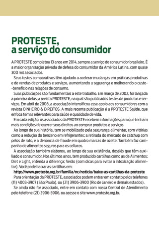 Alergia Alimentar18
PROTESTE,
a serviço do consumidor
A PROTESTE completou 13 anos em 2014, sempre a serviço do consumidor brasileiro. É
a maior organização privada de defesa do consumidor da América Latina, com quase
300 mil associados.
Seus testes comparativos têm ajudado a acelerar mudanças em práticas produtivas
e de vendas de produtos e serviços, aumentando a segurança e melhorando o custo-
-benefício nas relações de consumo.
Suas publicações são fundamentais a este trabalho. Em março de 2002, foi lançada
a primeira delas, a revista PROTESTE, na qual são publicados testes de produtos e ser-
viços. Em abril de 2006, a associação intensificou esse apoio aos consumidores com a
revista DINHEIRO & DIREITOS. A mais recente publicação é a PROTESTE Saúde, que
enfoca temas relevantes para saúde e qualidade de vida.
Emcadaedição,osassociadosdaPROTESTErecebeminformaçõesparaquetenham
mais condições de exercer seus direitos ao comprar produtos e serviços.
Ao longo de sua história, tem se mobilizado pela segurança alimentar, com vitórias
como a redução do benzeno em refrigerantes; a retirada do mercado de catchup com
pelos de rato, e a denúncia de fraude em quatro marcas de azeite. Também faz cam-
panha de alimentos seguros para os celíacos.
A associação também elaborou, ao longo de sua existência, dossiês que têm auxi-
liado o consumidor. Nos últimos anos, tem produzido cartilhas como as de Alimentos;
Diet e Light, entenda a diferença; Verão (com dicas para evitar a intoxicação alimen-
tar). Você pode baixar as cartilhas em:
http://www.proteste.org.br/familia/nc/noticia/baixe-as-cartilhas-da-proteste
Para orientação da PROTESTE,associados podem entrar em contato pelos telefones
(11) 4003-3907 (São Paulo), ou (21) 3906-3900 (Rio de Janeiro e demais estados).
Se ainda não for associado, entre em contato com nossa Central de Atendimento
pelo telefone (21) 3906-3906, ou acesse o site www.proteste.org.br.
 