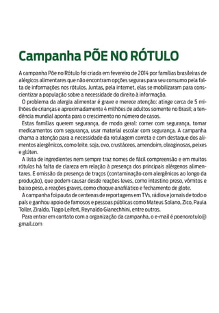 19
Campanha PÕE NO RÓTULO
A campanha Põe no Rótulo foi criada em fevereiro de 2014 por famílias brasileiras de
alérgicos alimentares que não encontram opções seguras para seu consumo pela fal-
ta de informações nos rótulos. Juntas, pela internet, elas se mobilizaram para cons-
cientizar a população sobre a necessidade do direito à informação.
O problema da alergia alimentar é grave e merece atenção: atinge cerca de 5 mi-
lhões de crianças e aproximadamente 4 milhões de adultos somente no Brasil; a ten-
dência mundial aponta para o crescimento no número de casos.
Estas famílias querem segurança, de modo geral: comer com segurança, tomar
medicamentos com segurança, usar material escolar com segurança. A campanha
chama a atenção para a necessidade da rotulagem correta e com destaque dos ali-
mentos alergênicos, como leite, soja, ovo, crustáceos, amendoim, oleaginosas, peixes
e glúten.
A lista de ingredientes nem sempre traz nomes de fácil compreensão e em muitos
rótulos há falta de clareza em relação à presença dos principais alérgenos alimen-
tares. E omissão da presença de traços (contaminação com alergênicos ao longo da
produção), que podem causar desde reações leves, como intestino preso, vômitos e
baixo peso, a reações graves, como choque anafilático e fechamento de glote.
A campanha foi pauta de centenas de reportagens em TVs,rádios e jornais de todo o
país e ganhou apoio de famosos e pessoas públicas como Mateus Solano, Zico, Paula
Toller, Ziraldo, Tiago Leifert, Reynaldo Gianechhini, entre outros.
Para entrar em contato com a organização da campanha, o e-mail é poenorotulo@
gmail.com
 