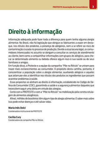 PROTESTE Associação de Consumidores 3
Direito à informação
	
Informação adequada pode fazer toda a diferença para quem tenha alguma alergia
alimentar. No Brasil, não há legislação que obrigue os fabricantes a expor em desta-
que, nos rótulos dos produtos, a presença de alérgenos, nem a se referir ao risco de
contaminação cruzada no processo de produção.Devido a essa lacuna legal,os consu-
midores interessados no assunto se obrigam a consultar os serviços de atendimento
ao cliente, bem como a compartilhar informações com grupos de alérgicos, para che-
car se determinado alimento ou bebida oferece algum risco à sua saúde ou de seus
familiares e amigos.
Em função disso, a Proteste e a equipe da campanha “Põe no Rótulo” se uniram para
trazer mais esclarecimentos ao consumidor. O propósito desta cartilha, portanto, é
conscientizar a população sobre a alergia alimentar, auxiliando alérgicos e aqueles
que zelam por eles a identificar nos rótulos dos produtos os ingredientes que possam
acarretar problemas à saúde.
Essas propostas se alinham ao direito à informação, estabelecido no Código de De-
fesa do Consumidor (CDC), garantindo a saúde e a segurança alimentar daqueles que
necessitem seguir uma dieta em virtude das alergias.
Conte com a PROTESTE e com a “Põe no Rótulo” na mobilização pela correta rotula-
gem de alimentos alergênicos.
Afinal,milhões de brasileiros têm algum tipo de alergia alimentar.E saber mais sobre
isso pode evitar doenças e até salvar vidas.
Maria Inês Dolci
Coordenadora institucional da PROTESTE
Cecília Cury
Coordenadora da campanha Põe no Rótulo
 