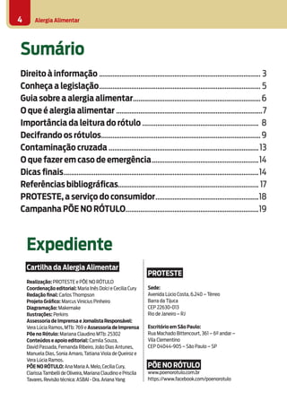 Alergia Alimentar4
Sumário
Direito à informação....................................................................................... 3
Conheça a legislação....................................................................................... 5
Guia sobre a alergia alimentar.....................................................................6
O que é alergia alimentar...............................................................................7
Importância da leitura do rótulo............................................................... 8
Decifrando os rótulos......................................................................................9
Contaminação cruzada.................................................................................13
O que fazer em caso de emergência..........................................................14
Dicas finais.........................................................................................................14
Referências bibliográficas........................................................................... 17
PROTESTE, a serviço do consumidor........................................................18
Campanha PÕE NO RÓTULO........................................................................19
Expediente
Cartilha da Alergia Alimentar
Realização: PROTESTE e PÕE NO RÓTULO
Coordenação editorial: Maria Inês Dolci e Cecilia Cury
Redação final: Carlos Thompson
Projeto Gráfico: Marcus Vinicius Pinheiro
Diagramação: Makemake
Ilustrações: Perkins
Assessoria de Imprensa e JornalistaResponsável:
Vera Lúcia Ramos, MTb: 769 e Assessoria de Imprensa
Põe no Rótulo: Mariana Claudino MTb: 25302
Conteúdos e apoio editorial: Camila Souza, 	
David Passada, Fernanda Ribeiro, João Dias Antunes,
Manuela Dias, Sonia Amaro, Tatiana Viola de Queiroz e
Vera Lúcia Ramos.
PÕENORÓTULO: Ana Maria A.Melo,Cecília Cury,
Clarissa Tambelli de Oliveira,Mariana Claudino e Priscila
Tavares.Revisão técnica: ASBAI - Dra.Ariana Yang
PROTESTE
Sede:
Avenida Lúcio Costa, 6.240 – Térreo
Barra da Tijuca
CEP 22630-013
Rio de Janeiro – RJ
Escritório em São Paulo:
Rua Machado Bittencourt, 361 – 6º andar –
Vila Clementino
CEP 04044-905 – São Paulo – SP
PÕE NO RÓTULO
www.poenorotulo.com.br
https://www.facebook.com/poenorotulo
 