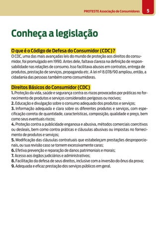 PROTESTE Associação de Consumidores 5
Conheça a legislação
O que é o Código de Defesa do Consumidor (CDC)?
O CDC, uma das mais avançadas leis do mundo de proteção aos direitos do consu-
midor, foi promulgado em 1990. Antes dele, faltava clareza na definição de respon-
sabilidade nas relações de consumo. Isso facilitava abusos em contratos, entrega de
produtos, prestação de serviços, propaganda etc. A lei nº 8.078/90 ampliou, então, a
cidadania das pessoas também como consumidoras.
Direitos Básicos do Consumidor (CDC)
1. Proteção da vida, saúde e segurança contra os riscos provocados por práticas no for-
necimento de produtos e serviços considerados perigosos ou nocivos;
2. Educação e divulgação sobre o consumo adequado dos produtos e serviços;
3. Informação adequada e clara sobre os diferentes produtos e serviços, com espe-
cificação correta de quantidade, características, composição, qualidade e preço, bem
como seus eventuais riscos;
4. Proteção contra a publicidade enganosa e abusiva, métodos comerciais coercitivos
ou desleais, bem como contra práticas e cláusulas abusivas ou impostas no forneci-
mento de produtos e serviços;
5. Modificação das cláusulas contratuais que estabeleçam prestações desproporcio-
nais, ou sua revisão caso se tornem excessivamente caras;
6. Efetiva prevenção e reparação de danos patrimoniais e morais;
7. Acesso aos órgãos judiciários e administrativos;
8. Facilitação da defesa de seus direitos, inclusive com a inversão do ônus da prova;
9. Adequada e eficaz prestação dos serviços públicos em geral.
 