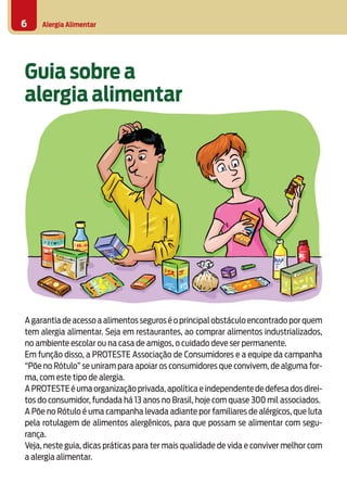 Alergia Alimentar6
Agarantiadeacessoaalimentosseguroséoprincipalobstáculoencontradoporquem
tem alergia alimentar. Seja em restaurantes, ao comprar alimentos industrializados,
no ambiente escolar ou na casa de amigos, o cuidado deve ser permanente.
Em função disso, a PROTESTE Associação de Consumidores e a equipe da campanha
“Põe no Rótulo” se uniram para apoiar os consumidores que convivem, de alguma for-
ma, com este tipo de alergia.
APROTESTEéumaorganizaçãoprivada,apolíticaeindependentededefesadosdirei-
tos do consumidor, fundada há 13 anos no Brasil, hoje com quase 300 mil associados.
A Põe no Rótulo é uma campanha levada adiante por familiares de alérgicos, que luta
pela rotulagem de alimentos alergênicos, para que possam se alimentar com segu-
rança.
Veja, neste guia, dicas práticas para ter mais qualidade de vida e conviver melhor com
a alergia alimentar.
Guia sobre a
alergia alimentar
 