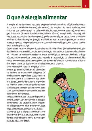 PROTESTE Associação de Consumidores 7
O que é alergia alimentar
A alergia alimentar é uma resposta exagerada do sistema imunológico relacionada
ao consumo de determinado(s) alimento(s). As reações são muito variadas, com
sintomas que podem surgir na pele (urticária, inchaço, coceira, eczema), no sistema
gastrintestinal (diarreia, dor abdominal, reﬂuxo, vômito) e respiratório (rinoconjunti-
vite, tosse, rouquidão, chiado no peito), podendo, em alguns casos, haver o compro-
metimento de vários órgãos (reação anafilática). Nos casos mais graves, os sintomas
aparecem pouco tempo após o contato com o alimento alérgeno; em outros, podem
levar até dias para surgir.
Os principais recursos diagnósticos incluem a história clínica (inclusive da introdução
de alimentos), exame físico e dieta de eliminação (exclusão de determinados alimen-
tos). Podem ser realizados testes cutâneos e sorológicos, também. Fechado o diag-
nóstico, serão fornecidas orientações visando à substituição do alimento excluído,
sendo recomendada a busca de opções que evitem deficiências nutricionais e até qua-
dros importantes de desnutrição, principalmente nas crianças.
Uma vez diagnosticada a alergia, o trata-
mento, geralmente, limita-se à observân-
cia de dieta de exclusão dos alérgenos. Os
medicamentos específicos costumam ser
prescritos para o tratamento dos sinto-
mas (crise), sendo de extrema importân-
cia fornecer orientações ao paciente e aos
familiares para que se evitem novos con-
tatos com o alimento que desencadeia os
transtornos alimentares.
Muitosalimentossãocapazesdeprovocar
alergia, porém, cerca de 90% das alergias
alimentares são causadas pelos seguin-
tes alérgenos: ovo, leite, amendoim, soja,
trigo, oleaginosas, peixes e crustáceos.
Estima-se que a alergia alimentar afete
entre 6% e 8% das crianças com menos
de três anos de idade, e de 2 a 3% da po-
pulação adulta no Brasil.
 