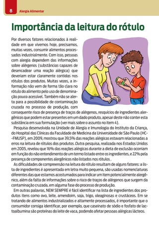 Alergia Alimentar8
Importância da leitura do rótulo
Por diversos fatores relacionados à reali-
dade em que vivemos hoje, precisamos,
muitas vezes, consumir alimentos proces-
sados industrialmente. Com isso, pessoas
com alergia dependem das informações
sobre alérgenos (substâncias capazes de
desencadear uma reação alérgica) que
deveriam estar claramente contidas nos
rótulos dos produtos. Muitas vezes, a in-
formação não vem de forma tão clara no
rótulo do alimento pelo uso de denomina-
ção pouco acessível. Também não se aler-
ta para a possibilidade de contaminação
cruzada no processo de produção, com
consequente risco de presença de traços de alérgenos, resquícios de ingredientes aler-
gênicos que podem estar presentes em um dado produto,apesar deste não conter esta
substância em sua formulação (ver mais sobre o assunto no item 4).
Pesquisa desenvolvida na Unidade de Alergia e Imunologia do Instituto da Criança,
do Hospital das Clínicas da Faculdade de Medicina da Universidade de São Paulo (HC-
-FMUSP), em 2009, mostrou que 39,5% das reações alérgicas estavam relacionadas a
erros na leitura de rótulos dos produtos .Outra pesquisa, realizada nos Estados Unidos
em 2005, revelou que 16% das reações alérgicas durante a dieta de exclusão ocorriam
emfunçãodonãoentendimentodeumtermolistadoentreosingredientes,e22%pela
presença de componentes alergênicos não listados nos rótulos .
As dificuldades de compreensão na leitura do rótulo resultam de alguns fatores: a lis-
ta de ingredientes é apresentada em letra muito pequena, são usadas nomenclaturas
diferentesdasqueestamosacostumadosparaindicarumitempotencialmentealergê-
nico, além da falta de informações sobre o risco de traços de alérgenos que surgem da
contaminação cruzada, em alguma fase do processo de produção.
Em outras palavras, NEM SEMPRE é fácil identificar na lista de ingredientes dos pro-
dutos itens como ovo, leite, amendoim, soja, trigo, oleaginosas e crustáceos. Em se
tratando de alimentos industrializados e altamente processados, é importante que o
consumidor consiga identificar, por exemplo, que caseinato de sódio e fosfato de lac-
toalbumina são proteínas do leite de vaca, podendo afetar pessoas alérgicas lácteos.
 