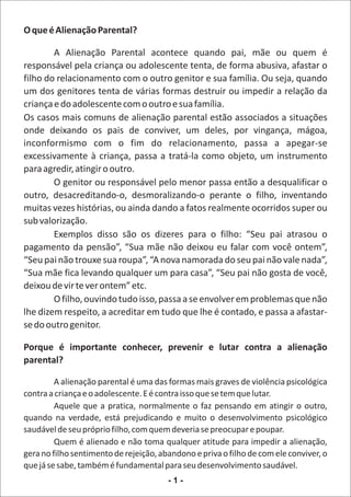 O que é Alienação Parental?

        A Alienação Parental acontece quando pai, mãe ou quem é
responsável pela criança ou adolescente tenta, de forma abusiva, afastar o
filho do relacionamento com o outro genitor e sua família. Ou seja, quando
um dos genitores tenta de várias formas destruir ou impedir a relação da
criança e do adolescente com o outro e sua família.
Os casos mais comuns de alienação parental estão associados a situações
onde deixando os pais de conviver, um deles, por vingança, mágoa,
inconformismo com o fim do relacionamento, passa a apegar-se
excessivamente à criança, passa a tratá-la como objeto, um instrumento
para agredir, atingir o outro.
        O genitor ou responsável pelo menor passa então a desqualificar o
outro, desacreditando-o, desmoralizando-o perante o filho, inventando
muitas vezes histórias, ou ainda dando a fatos realmente ocorridos super ou
sub valorização.
        Exemplos disso são os dizeres para o filho: “Seu pai atrasou o
pagamento da pensão”, “Sua mãe não deixou eu falar com você ontem”,
“Seu pai não trouxe sua roupa”, “A nova namorada do seu pai não vale nada”,
“Sua mãe fica levando qualquer um para casa”, “Seu pai não gosta de você,
deixou de vir te ver ontem” etc.
        O filho, ouvindo tudo isso, passa a se envolver em problemas que não
lhe dizem respeito, a acreditar em tudo que lhe é contado, e passa a afastar-
se do outro genitor.

Porque é importante conhecer, prevenir e lutar contra a alienação
parental?

         A alienação parental é uma das formas mais graves de violência psicológica
contra a criança e o adolescente. E é contra isso que se tem que lutar.
         Aquele que a pratica, normalmente o faz pensando em atingir o outro,
quando na verdade, está prejudicando e muito o desenvolvimento psicológico
saudável de seu próprio filho, com quem deveria se preocupar e poupar.
         Quem é alienado e não toma qualquer atitude para impedir a alienação,
gera no filho sentimento de rejeição, abandono e priva o filho de com ele conviver, o
que já se sabe, também é fundamental para seu desenvolvimento saudável.
                                        -1-
 