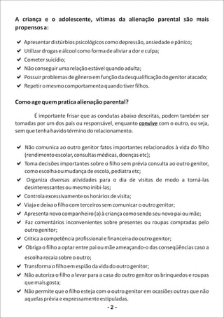 A criança e o adolescente, vítimas da alienação parental são mais
propensos a:

a
Apresentar distúrbios psicológicos como depressão, ansiedade e pânico;
aálcool como forma de aliviar a dor e culpa;
Utilizar drogas e
a
Cometer suicídio;
a relação estável quando adulta;
Não conseguir uma
a de gênero em função da desqualificação do genitor atacado;
Possuir problemas
a comportamento quando tiver filhos.
Repetir o mesmo

Como age quem pratica alienação parental?

       É importante frisar que as condutas abaixo descritas, podem também ser
tomadas por um dos pais ou responsável, enquanto convive com o outro, ou seja,
sem que tenha havido término do relacionamento.

a outro genitor fatos importantes relacionados à vida do filho
Não comunica ao
 (rendimento escolar, consultas médicas, doenças etc);
aToma decisões importantes sobre o filho sem prévia consulta ao outro genitor,
 como escolha ou mudança de escola, pediatra etc;
a atividades para o dia de visitas de modo a torná-las
  Organiza diversas
 desinteressantes ou mesmo inibi-las;
aControla excessivamente os horários de visita;
a com terceiros sem comunicar o outro genitor;
 Viaja e deixa o filho
acompanheiro (a) à criança como sendo seu novo pai ou mãe;
 Apresenta novo
a inconvenientes sobre presentes ou roupas compradas pelo
 Faz comentários
 outro genitor;
aCritica a competência profissional e financeira do outro genitor;
?aObriga o filho a optar entre pai ou mãe ameaçando-o das conseqüências caso a
escolha recaia sobre o outro;
a em espião da vida do outro genitor;
Transforma o filho
a a levar para a casa do outro genitor os brinquedos e roupas
Não autoriza o filho
que mais gosta;
a o filho esteja com o outro genitor em ocasiões outras que não
Não permite que
aquelas prévia e expressamente estipuladas.
                                     -2-
 