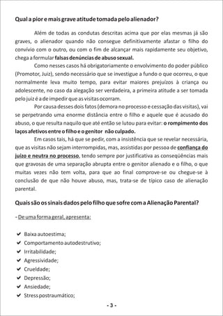Qual a pior e mais grave atitude tomada pelo alienador?

         Além de todas as condutas descritas acima que por elas mesmas já são
graves, o alienador quando não consegue definitivamente afastar o filho do
convívio com o outro, ou com o fim de alcançar mais rapidamente seu objetivo,
chega a formular falsas denúncias de abuso sexual.
         Como nesses casos há obrigatoriamente o envolvimento do poder público
(Promotor, Juiz), sendo necessário que se investigue a fundo o que ocorreu, o que
normalmente leva muito tempo, para evitar maiores prejuízos à criança ou
adolescente, no caso da alegação ser verdadeira, a primeira atitude a ser tomada
pelo juiz é a de impedir que as visitas ocorram.
         Por causa desses dois fatos (demora no processo e cessação das visitas), vai
se perpetrando uma enorme distância entre o filho e aquele que é acusado do
abuso, o que resulta naquilo que até então se lutou para evitar: o rompimento dos
laços afetivos entre o filho e o genitor não culpado.
         Em casos tais, há que se pedir, com a insistência que se revelar necessária,
que as visitas não sejam interrompidas, mas, assistidas por pessoa de confiança do
juízo e neutra no processo, tendo sempre por justificativa as conseqüências mais
que gravosas de uma separação abrupta entre o genitor alienado e o filho, o que
muitas vezes não tem volta, para que ao final comprove-se ou chegue-se à
conclusão de que não houve abuso, mas, trata-se de típico caso de alienação
parental.

Quais são os sinais dados pelo filho que sofre com a Alienação Parental?

- De uma forma geral, apresenta:

a
Baixa autoestima;
a autodestrutivo;
Comportamento
a
Irritabilidade;
a
Agressividade;
a
Crueldade;
a
Depressão;
a
Ansiedade;
a
Stress postraumático;
                                        -3-
 