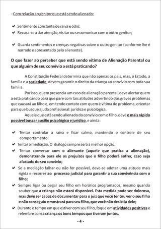 - Com relação ao genitor que está sendo alienado:

a
Sentimento constante de raiva e ódio;
a
Recusa-se a dar atenção, visitar ou se comunicar com o outro genitor;

a e crenças negativas sobre o outro genitor (conforme lhe é
Guarda sentimentos
    narrado e apresentado pelo alienante).

O que fazer ao perceber que está sendo vítima de Alienação Parental ou
que alguém de seu convívio a está praticando?

         A Constituição Federal determina que não apenas os pais, mas, o Estado, a
família e a sociedade, devem garantir o direito da criança ao convívio com toda sua
família.
         Por isso, quem presencia um caso de alienação parental, deve alertar quem
a está praticando para que pare com tais atitudes advertindo dos graves problemas
que causará ao filho e, em tendo contato com quem é vítima do problema, orientar
para que busque ajuda profissional: jurídica e psicológica.
         Aquele que está sendo alienado do convívio com o filho, deve o mais rápido
possível buscar auxílio psicológico e jurídico, e ainda:

a
Tentar controlar       a raiva e ficar calmo, mantendo o controle de seu
 comportamento;
a O diálogo sempre será a melhor opção.
Tentar a mediação.
a
Tentar conversar    com o alienante (aquele que pratica a alienação),
 demonstrando para ele os prejuízos que o filho poderá sofrer, caso seja
 afastado do seu convívio;
afalhar ou não for possível, deve-se adotar uma atitude mais
Se a mediação
rígida e recorrer ao processo judicial para garantir a sua convivência com o
filho;
a pegar seu filho em horários programados, mesmo quando
Sempre ligar ou
souber que a criança não estará disponível. Esta medida pode ser dolorosa,
mas deve ser capaz de documentar para o juiz que você tentou ver o seu filho
e não conseguiu e mostrará para seu filho, que você não desistiu dele;
a em que estiver com seu filho, foque em atividades positivas e
Durante o tempo
relembre com a criança os bons tempos que tiveram juntos.
                                       -4-
 