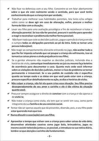 a
Não ficar na defensiva com o seu filho. Concentre-se em falar abertamente
sobre o que ele está realmente vendo e sentindo, para que você tenha
conhecimento do que a criança tem por verdade;
a melhorar suas habilidades parentais, leia livros e/ou artigos
 Trabalhar para
 sobre como se deve agir em caso de alienação, enfim, procure a melhor
 forma de lidar com a situação;
apara uma avaliação psicológica a fim de reconhecer e tratar a
 Levar seu filho
 alienação parental. Se isso não for possível, procure ir sozinho para aprender
 a reagir e neutralizar o problema da melhor forma possível;
a que viole as decisões judiciais, pague a pensão à criança em dia
  Não fazer nada
 e cumpra todas as obrigações parentais ao pé da letra. Evite se tornar uma
 pessoa indesejável;
aNão reagir ao comportamento alienante entrando no jogo, não aceitar tudo o
 que lhe for imposto achando que vai poupar a criança do sofrimento, isso só
 tornará as coisas piores e ainda prejudicará o seu filho;
aSe o genitor alienante não respeitar as decisões judiciais, incluindo dias e
 horários de visita, comunique imediatamente ao juiz ou mesmo faça boletins
 de ocorrência para documentar o caso. Quanto mais cedo você informar
 sobre as violações de decisões judiciais, menor o risco do problema se tornar
 permanente e irreversível. Se o seu pedido de custódia não é específico
 quanto ao tempo exato e as datas em que você pode estar com a criança,
 procure especificar detalhadamente na ação, os dias e horários de visita;
aNão culpar a criança, não foi ela quem criou essa situação. Seu filho precisa
 desesperadamente do seu amor e carinho e ele é tão vítima da situação
 quanto você;
a assegurar o direito de conviver com a criança e não apenas o
 Procurar sempre
 de visitá-la;
aNão tratar a criança como visita, ela tem que se sentir em casa, como parte
 integrante da sua família e do seu convívio social.
a
Tentar não ser apenas aquele que dá presentes, diversão, pois, o seu filho pode
estar querendo mais que isso.
acaso (ação) com seu filho;
Nunca discutir o

a que estiver com a criança para saber coisas da vida dela;
Aproveitar o tempo
   desenvolver atividades caseiras como jogar bola, brincadeiras, jogos ou
   mesmo assistir televisão juntos e, se possível, a introduza na sua rotina diária,
   lembre-se que atenção e carinho são fundamentais.

                                       -5-
 