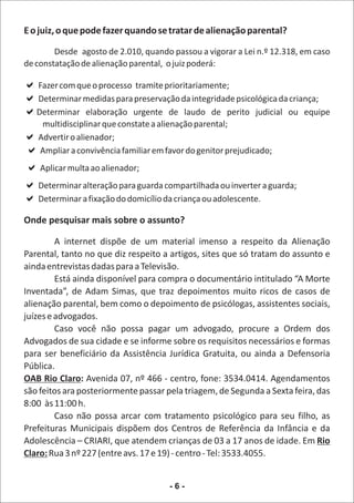 E o juiz, o que pode fazer quando se tratar de alienação parental?

        Desde agosto de 2.010, quando passou a vigorar a Lei n.º 12.318, em caso
de constatação de alienação parental, o juiz poderá:

aprocesso tramite prioritariamente;
Fazer com que o
a para preservação da integridade psicológica da criança;
Determinar medidas
a
Determinar elaboração urgente de laudo de perito judicial ou equipe
  multidisciplinar que constate a alienação parental;
aAdvertir o alienador;
?a
 Ampliar a convivência familiar em favor do genitor prejudicado;
?aalienador;
 Aplicar multa ao
a
Determinar alteração para guarda compartilhada ou inverter a guarda;
a do domicílio da criança ou adolescente.
Determinar a fixação

Onde pesquisar mais sobre o assunto?

         A internet dispõe de um material imenso a respeito da Alienação
Parental, tanto no que diz respeito a artigos, sites que só tratam do assunto e
ainda entrevistas dadas para a Televisão.
         Está ainda disponível para compra o documentário intitulado “A Morte
Inventada”, de Adam Simas, que traz depoimentos muito ricos de casos de
alienação parental, bem como o depoimento de psicólogas, assistentes sociais,
juízes e advogados.
         Caso você não possa pagar um advogado, procure a Ordem dos
Advogados de sua cidade e se informe sobre os requisitos necessários e formas
para ser beneficiário da Assistência Jurídica Gratuita, ou ainda a Defensoria
Pública.
OAB Rio Claro: Avenida 07, nº 466 - centro, fone: 3534.0414. Agendamentos
são feitos ara posteriormente passar pela triagem, de Segunda a Sexta feira, das
8:00 às 11:00 h.
         Caso não possa arcar com tratamento psicológico para seu filho, as
Prefeituras Municipais dispõem dos Centros de Referência da Infância e da
Adolescência – CRIARI, que atendem crianças de 03 a 17 anos de idade. Em Rio
Claro: Rua 3 nº 227 (entre avs. 17 e 19) - centro - Tel: 3533.4055.


                                      -6-
 