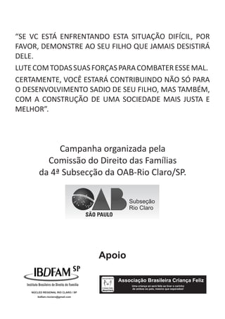 “SE VC ESTÁ ENFRENTANDO ESTA SITUAÇÃO DIFÍCIL, POR
FAVOR, DEMONSTRE AO SEU FILHO QUE JAMAIS DESISTIRÁ
DELE.
LUTE COM TODAS SUAS FORÇAS PARA COMBATER ESSE MAL.
CERTAMENTE, VOCÊ ESTARÁ CONTRIBUINDO NÃO SÓ PARA
O DESENVOLVIMENTO SADIO DE SEU FILHO, MAS TAMBÉM,
COM A CONSTRUÇÃO DE UMA SOCIEDADE MAIS JUSTA E
MELHOR”.



             Campanha organizada pela
          Comissão do Direito das Famílias
        da 4ª Subsecção da OAB-Rio Claro/SP.

                                             Subseção
                                             Rio Claro




                                     Apoio

                                        Associação Brasileira Criança Feliz
                                             Uma criança só será feliz se tiver o carinho
                                             de ambos os pais, mesmo que separados!
    NÚCLEO REGIONAL RIO CLARO / SP
       ibdfam.rioclaro@gmail.com
 