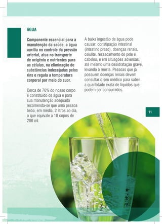 água
Componente essencial para a
manutenção da saúde, a água
auxilia no controle da pressão
arterial, atua no transporte
de oxigênio e nutrientes para
as células, na eliminação de
substâncias indesejadas pelos
rins e regula a temperatura
corporal por meio do suor.
Cerca de 70% do nosso corpo
é constituído de água e para
sua manutenção adequada
recomenda-se que uma pessoa
beba, em média, 2 litros ao dia,
o que equivale a 10 copos de
200 ml.

A baixa ingestão de água pode
causar: constipação intestinal
(intestino preso), doenças renais,
celulite, ressecamento de pele e
cabelos, e em situações adversas,
até mesmo uma desidratação grave,
levando à morte. Pessoas que já
possuem doenças renais devem
consultar o seu médico para saber
a quantidade exata de líquidos que
podem ser consumidos.

11

 