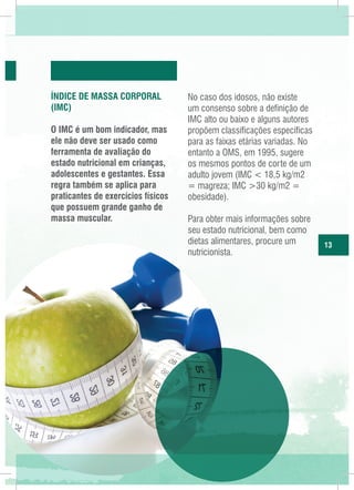 Índice de Massa CorporaL
(IMC)
O IMC é um bom indicador, mas
ele não deve ser usado como
ferramenta de avaliação do
estado nutricional em crianças,
adolescentes e gestantes. Essa
regra também se aplica para
praticantes de exercícios físicos
que possuem grande ganho de
massa muscular.

No caso dos idosos, não existe
um consenso sobre a definição de
IMC alto ou baixo e alguns autores
propõem classificações específicas
para as faixas etárias variadas. No
entanto a OMS, em 1995, sugere
os mesmos pontos de corte de um
adulto jovem (IMC < 18,5 kg/m2
= magreza; IMC >30 kg/m2 =
obesidade).
Para obter mais informações sobre
seu estado nutricional, bem como
dietas alimentares, procure um
nutricionista.

13

 