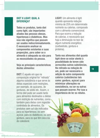 Diet x Light: Qual a
diferença?
Todos os produtos, tanto diet
como light, são importantes
aliados das pessoas obesas,
hipertensas e diabéticas. Mas
isso não significa que possam
ser usados indiscriminadamente.
É necessário analisar os
componentes existentes e suas
proporções, para saber se o
alimento é adequado ou não para
as necessidades da pessoa.
Veja as principais características
destes alimentos:
DIET: É aquele em que na
composição original foi “retirada”
alguma substância e que serve às
dietas especiais com restrições,
por exemplo, de açúcares, de
gorduras, de sódio etc. Assim, o
termo diet pode ser usado tanto
para alimentos destinados a dietas
com restrição de nutrientes, como
também para dietas com ingestão
controlada de alimentos. Os
produtos sem sal são indicados
para os hipertensos; os sem
açúcar, para os diabéticos; os sem
gordura, para os que têm excesso
de colesterol.

LIGHT: Um alimento é light
quando apresenta redução
mínima de 25% em determinado
nutriente ou calorias, comparado
com o alimento convencional.
Para que ocorra a redução
de calorias, é necessário que
haja a diminuição no teor de
algum nutriente energético
(carboidrato, gordura e
proteína).
Tanto nos alimentos diet quanto
light deve-se estar atento à
possibilidade de terem sido
acrescidas outras substâncias.
Na retirada ou redução de
um, pode ser necessária a
adição de outro componente
calórico (substâncias tais
como: gordura, açúcar) para
minimizar alterações na
consistência, na cor ou outras
que possam ocorrer. Por isso a
importância de ler os rótulos.

19

 