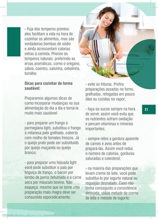 - Fuja dos temperos prontos:
eles facilitam a vida na hora de
cozinhar os alimentos, mas são
verdadeiras bombas de sódio
e ainda acrescentam calorias
extras à comida. Priorize os
temperos naturais, preferindo as
ervas aromáticas, como o orégano,
sálvia, coentro, salsinha, cebolinha,
tomilho.
Dicas para cozinhar de forma
saudável:
Preparamos algumas dicas de
como incorporar mudanças na sua
alimentação do dia a dia e torná-la
muito mais saudável:
- para preparar um frango à
parmegiana light, substitua o frango
à milanesa pelo grelhado, coberto
com molho de tomates frescos. Já
o queijo prato pode ser substituído
por queijo muçarela ou queijo
branco;
- para preparar uma feijoada light
você pode substituir o paio por
linguiça de frango, o bacon por
lombo de porco defumado e a carne
seca por músculo bovino. Não
esqueça: mesmo que se torne uma
preparação mais magra deve ser
consumida esporadicamente;

- evite as frituras. Prefira
preparações assadas no forno,
grelhadas, refogadas em pouco
óleo ou cozidas no vapor;
- faça os sucos sempre na hora
de servir, assim você evita que
os nutrientes sofram oxidação
e percam vitaminas e minerais
importantes;
- sempre retire a gordura aparente
de carnes e aves antes de
prepará-las. Assim você reduz
o número de calorias, gorduras
saturadas e colesterol;
- na maioria das preparações que
levam creme de leite, você pode
substituí-lo por iogurte natural ou
requeijão desnatado. Caso não
tenha conseguido a consistência
desejada, utilize metade de creme
de leite e metade de iogurte;

21

 