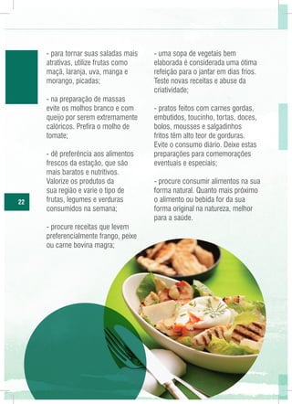 - para tornar suas saladas mais
atrativas, utilize frutas como
maçã, laranja, uva, manga e
morango, picadas;
- na preparação de massas
evite os molhos branco e com
queijo por serem extremamente
calóricos. Prefira o molho de
tomate;

22

- dê preferência aos alimentos
frescos da estação, que são
mais baratos e nutritivos.
Valorize os produtos da
sua região e varie o tipo de
frutas, legumes e verduras
consumidos na semana;
- procure receitas que levem
preferencialmente frango, peixe
ou carne bovina magra;

- uma sopa de vegetais bem
elaborada é considerada uma ótima
refeição para o jantar em dias frios.
Teste novas receitas e abuse da
criatividade;
- pratos feitos com carnes gordas,
embutidos, toucinho, tortas, doces,
bolos, mousses e salgadinhos
fritos têm alto teor de gorduras.
Evite o consumo diário. Deixe estas
preparações para comemorações
eventuais e especiais;
- procure consumir alimentos na sua
forma natural. Quanto mais próximo
o alimento ou bebida for da sua
forma original na natureza, melhor
para a saúde.

 