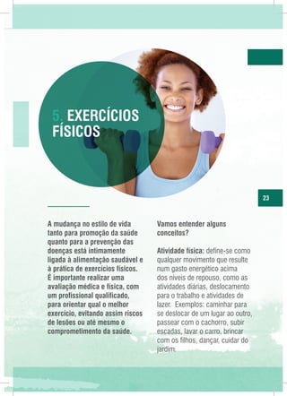 5. Exercícios
Físicos

23

A mudança no estilo de vida
tanto para promoção da saúde
quanto para a prevenção das
doenças está intimamente
ligada à alimentação saudável e
à prática de exercícios físicos.
É importante realizar uma
avaliação médica e física, com
um profissional qualificado,
para orientar qual o melhor
exercício, evitando assim riscos
de lesões ou até mesmo o
comprometimento da saúde.

Vamos entender alguns
conceitos?
Atividade física: define-se como
qualquer movimento que resulte
num gasto energético acima
dos níveis de repouso, como as
atividades diárias, deslocamento
para o trabalho e atividades de
lazer. Exemplos: caminhar para
se deslocar de um lugar ao outro,
passear com o cachorro, subir
escadas, lavar o carro, brincar
com os filhos, dançar, cuidar do
jardim.

 
