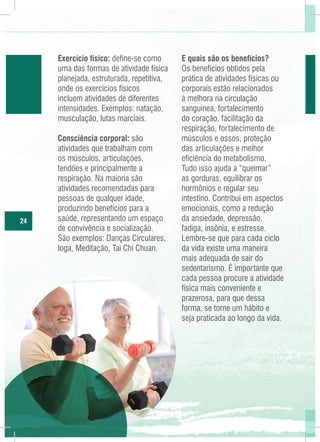Exercício físico: define-se como
uma das formas de atividade física
planejada, estruturada, repetitiva,
onde os exercícios físicos
incluem atividades de diferentes
intensidades. Exemplos: natação,
musculação, lutas marciais.

24

Consciência corporal: são
atividades que trabalham com
os músculos, articulações,
tendões e principalmente a
respiração. Na maioria são
atividades recomendadas para
pessoas de qualquer idade,
produzindo benefícios para a
saúde, representando um espaço
de convivência e socialização.
São exemplos: Danças Circulares,
Ioga, Meditação, Tai Chi Chuan.

E quais são os benefícios?
Os benefícios obtidos pela
prática de atividades físicas ou
corporais estão relacionados
à melhora na circulação
sanguinea, fortalecimento
do coração, facilitação da
respiração, fortalecimento de
músculos e ossos, proteção
das articulações e melhor
eficiência do metabolismo.
Tudo isso ajuda a “queimar”
as gorduras, equilibrar os
hormônios e regular seu
intestino. Contribui em aspectos
emocionais, como a redução
da ansiedade, depressão,
fadiga, insônia, e estresse.
Lembre-se que para cada ciclo
da vida existe uma maneira
mais adequada de sair do
sedentarismo. É importante que
cada pessoa procure a atividade
física mais conveniente e
prazerosa, para que dessa
forma, se torne um hábito e
seja praticada ao longo da vida.

 