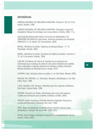 REFERÊNCIAS
AGÊNCIA NACIONAL DE VIGILÂNCIA SANITÁRIA. Portaria nº 29: de 13 de
janeiro. Brasília, 1998.
AGÊNCIA NACIONAL DE VIGILÂNCIA SANITÁRIA. Rotulagem nutricional
obrigatória: Manual de orientação aos consumidores. Brasília, 2005. 17 p.
ASSOCIAÇÃO BRASILEIRA PARA O ESTUDO DA OBESIDADE E DA
SÍNDROME METÁBOLICA (São Paulo). Diretrizes brasileiras de obesidade
2009/2010: 3. ed. Itapevi: AC Farmacêutica, 2009.
BRASIL. Ministério da Saúde. Cadernos de Atenção Básica - n.º 12:
Obesidade. Brasília, 2006.
BRASIL. Ministério da Saúde. Secretaria de Vigilância Sanitária. Portaria nº
27: de 13 de janeiro. Brasília, 1998.
COELHO, Christianne de Faria et al. Impacto de um programa de
intervenção para mudança do estilo de vida sobre indicadores de aptidão
física, obesidade e ingestão alimentar de indivíduos adultos. Botucatu:
Revista Brasileira de Atividade Física e Saúde, 2010.
CUPPARI, Lilian. Nutrição clínica no adulto: 2. ed. São Paulo: Manole, 2005.
KRAUSE, M.V; MAHAN, L.K. Alimentos, Nutrição e Dietoterapia: 9. ed. São
Paulo: Roca, 1998.
L.M.D, Cândido; A.M, Campos. Alimentos para fins especiais: Dietéticos:
São Paulo: Livraria Varela, 1996.
PARANÁ. Secretaria da Saúde. Alimentação para uma vida saudável:
Cartilha de orientações para a família curitibana. Curitiba, 2009.
PHILIPPI, Sonia Tucunduva. Pirâmide Alimentar Adaptada: Guia para a
escolha dos alimentos. Campinas: Rev. Nutr., 1999.
SESC. Banco de Alimentos e Colheita Urbana: Noções básicas sobre
alimentação e nutrição: Rio de Janeiro, 2003. 20 p.
VITOLO, Marcia Regina. Nutrição: da gestação ao envelhecimento: Rio de
Janeiro: Rubio, 2008.

25

 