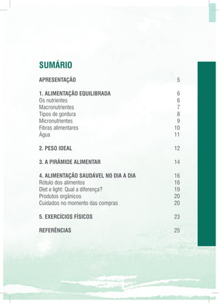 SUMÁRIO
APRESENTAÇÃO	

5

1. ALIMENTAÇÃO EQUILIBRADA	
6
Os nutrientes	
6
Macronutrientes	7
Tipos de gordura	
8
Micronutrientes	9
Fibras alimentares	
10
Água	11
2. PESO IDEAL	12
3. A PIRÂMIDE ALIMENTAR	14
4. ALIMENTAÇÃO SAUDÁVEL NO DIA A DIA	16
Rótulo dos alimentos	
16
Diet e light: Qual a diferença?	
19
Produtos orgânicos	
20
Cuidados no momento das compras	
20
5. EXERCÍCIOS FÍSICOS	23
REFERÊNCIAS	25

 