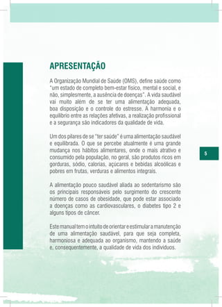 apresentação
A Organização Mundial de Saúde (OMS), define saúde como
“um estado de completo bem-estar físico, mental e social, e
não, simplesmente, a ausência de doenças”. A vida saudável
vai muito além de se ter uma alimentação adequada,
boa disposição e o controle do estresse. A harmonia e o
equilíbrio entre as relações afetivas, a realização profissional
e a segurança são indicadores da qualidade de vida.
Um dos pilares de se “ter saúde” é uma alimentação saudável
e equilibrada. O que se percebe atualmente é uma grande
mudança nos hábitos alimentares, onde o mais atrativo e
consumido pela população, no geral, são produtos ricos em
gorduras, sódio, calorias, açúcares e bebidas alcoólicas e
pobres em frutas, verduras e alimentos integrais.
A alimentação pouco saudável aliada ao sedentarismo são
os principais responsáveis pelo surgimento do crescente
número de casos de obesidade, que pode estar associado
a doenças como as cardiovasculares, o diabetes tipo 2 e
alguns tipos de câncer.
Este manual tem o intuito de orientar e estimular a manutenção
de uma alimentação saudável, para que seja completa,
harmoniosa e adequada ao organismo, mantendo a saúde
e, consequentemente, a qualidade de vida dos indivíduos.

5

 
