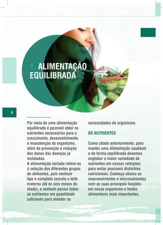 1. Alimentação
Equilibrada

6

Por meio de uma alimentação
equilibrada é possível obter os
nutrientes necessários para o
crescimento, desenvolvimento
e manutenção do organismo,
além da prevenção e redução
dos danos das doenças já
instaladas.
A alimentação variada refere-se
à seleção dos diferentes grupos
de alimentos, pois nenhum
tipo é completo (exceto o leite
materno até os seis meses de
idade), e nenhum possui todos
os nutrientes em quantidade
suficiente para atender as

necessidades do organismo.
Os Nutrientes
Como citado anteriormente, para
manter uma alimentação saudável
e de forma equilibrada devemos
englobar a maior variedade de
nutrientes em nossas refeições
para evitar possíveis distúrbios
nutricionais. Conheça abaixo os
macronutrientes e micronutrientes
com as suas principais funções
em nosso organismo e fontes
alimentares mais importantes.

 