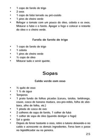 •   1 copo de farelo de trigo
•   2 ovos
•   1 copo de fubá torrado ou pré-cozido
•   1 pires de cheiro verde
•   Refogar o tomate com um pouco do óleo, cebola e os ovos.
    Misturar o fubá e o farelo. Apagar o fogo e colocar o restante
    do óleo e o cheiro verde.

                  Farofa de farelo de trigo
•   1 copo de farelo de trigo
•   1 cebola
•   1 pires de cheiro verde
•   ½ copo de óleo
•   Misturar tudo e servir quente.


                          Sopas
                          Sopas
                    Caldo verde com osso
•   ½ quilo de osso
•   1 ½ de água
•   Temperos
•   1 prato fundo de folhas picadas (caruru, taioba, beldroega,
    couve, casca de banana madura, ora-pro-nóbis, folha de abó-
    bora, alho de folha, etc.)
•   1 pitada de casca de ovo
•   2 colheres de sopa de farelo, 1 colher de fubá
•   1 colher de sopa de óleo (quando desligar o fogo)
•   Sal a gosto
•   Depois de ferver bastante o osso, retire o tutano deixando-o no
    caldo e acrescente os demais ingredientes. Ferva bem e passe
    no liqüidificador ou na peneira.
                                                               25
 