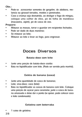 Obs.:
•    Pode-se acrescentar sementes de gergelim, de abóbora, me-
     lancia ou girassol torrados, moídos e peneirados.
•    Caso a criança seja desnutrida, ao desligar o fogo do mingau,
     coloque uma colher de óleo, pó de folha de mandioca
     (macaxeira, aipim), pó de casca de ovo.
Preparo:
•    Misturar as massas, torrar e guardar em recipientes fechados.
•    Pode ser dado de duas maneiras:
•    Só misturar ao leite;
•    Misturar ao leite e levar ao fogo, para engrossar.



                 Doces Diversos
                    Batata-doce com leite
•    Junte uma porção de batata-doce cozida:
•    Bata no liqüidificador com leite. (Pode ser servido pela manhã).

                  Geléia de banana (casca)
•    Junte uma quantidade de casca de bananas;
•    Leite; erva-doce; coco (leite):
•    Bata no liqüidificador as cascas de banana com leite. Coloque
     uma porção de açúcar para caramelar, junte a casca de bana-
     na amassada e deixe dar o ponto (se quiser, pode colocar coco
     e leite condensado).

                   Gelatina com beterraba
•    1 caixa de gelatina;
28
 