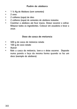 Pudim de abóbora
•    1 ½ Kg de Abóbora (sem sementes)
•    2 ovos
•    2 colheres (sopa) de óleo
•    2 colheres (sopa) de sementes de abóbora tostadas
•    Cozinhar a abóbora até ficar macia. Deixar escorrer e esfriar.
     Misturar todos os ingredientes. Colocar em assadeira e levar a
     assar.

                 Doce de casca de melancia
•    500 g de casca de melancia ralada
•    100 g de coco ralado
•    Açúcar
•    Rale a casca da melancia, lave-a e deixe escorrer. Deposite
     numa panela e faça da mesma forma quando se faz um
     doce (exemplo de abóbora).




30
 