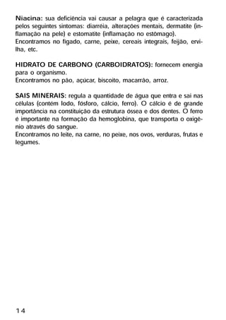 Niacina: sua deficiência vai causar a pelagra que é caracterizada
pelos seguintes sintomas: diarréia, alterações mentais, dermatite (in-
flamação na pele) e estomatite (inflamação no estômago).
Encontramos no fígado, carne, peixe, cereais integrais, feijão, ervi-
lha, etc.
HIDRATO DE CARBONO (CARBOIDRATOS): fornecem energia
para o organismo.
Encontramos no pão, açúcar, biscoito, macarrão, arroz.
SAIS MINERAIS: regula a quantidade de água que entra e sai nas
células (contém Iodo, fósforo, cálcio, ferro). O cálcio é de grande
importância na constituição da estrutura óssea e dos dentes. O ferro
é importante na formação da hemoglobina, que transporta o oxigê-
nio através do sangue.
Encontramos no leite, na carne, no peixe, nos ovos, verduras, frutas e
legumes.




14
 