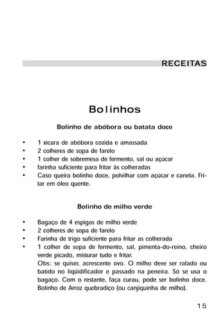 RECEITA S
                                                RECEITA



                      Bolinhos
          Bolinho de abóbora ou batata doce
•   1 xícara de abóbora cozida e amassada
•   2 colheres de sopa de farelo
•   1 colher de sobremesa de fermento, sal ou açúcar
•   farinha suficiente para fritar às colheradas
•   Caso queira bolinho doce, polvilhar com açúcar e canela. Fri-
    tar em óleo quente.

                  Bolinho de milho verde
•   Bagaço de 4 espigas de milho verde
•   2 colheres de sopa de farelo
•   Farinha de trigo suficiente para fritar as colherada
•   1 colher de sopa de fermento, sal, pimenta-do-reino, cheiro
    verde picado, misturar tudo e fritar.
    Obs: se quiser, acrescente ovo. O milho deve ser ralado ou
    batido no liqüidificador e passado na peneira. Só se usa o
    bagaço. Com o restante, faça curau, pode ser bolinho doce.
    Bolinho de Arroz quebradiço (ou canjiquinha de milho).

                                                             15
 